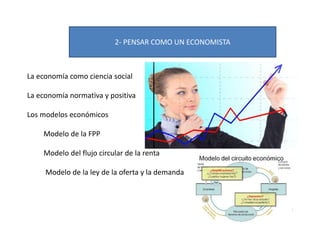 2- PENSAR COMO UN ECONOMISTA
La economía como ciencia social
La economía normativa y positiva
Los modelos económicos
Modelo de la FPP
Modelo del flujo circular de la renta
Modelo de la ley de la oferta y la demanda
 