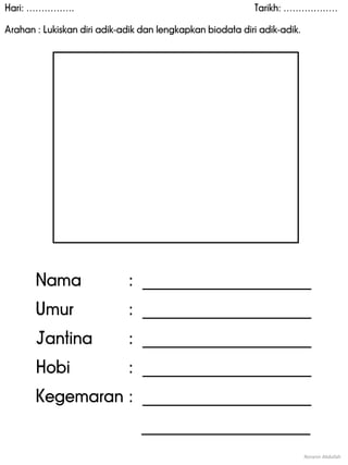 Hari: ……………. Tarikh: ………………
Arahan : Lukiskan diri adik-adik dan lengkapkan biodata diri adik-adik.
Noranin Abdullah
Nama : _____________________
Umur : _____________________
Jantina : _____________________
Hobi : _____________________
Kegemaran : _____________________
_____________________
 