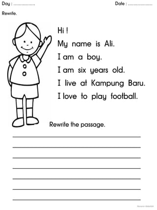 Day : ……………. Date : ………………
Rewrite.
Noranin Abdullah
Hi !
My name is Ali.
I am a boy.
I am six years old.
I live at Kampung Baru.
I love to play football.
Rewrite the passage.
____________________________________________
____________________________________________
____________________________________________
____________________________________________
____________________________________________
____________________________________________
____________________________________________
 