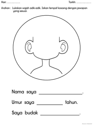 Hari: ……………. Tarikh: ………………
Arahan : Lukiskan wajah adik-adik. Isikan tempat kososng dengan jawapan
yang sesuai.
Noranin Abdullah
Nama saya ____________________.
Umur saya ____________ tahun.
Saya budak __________________.
 