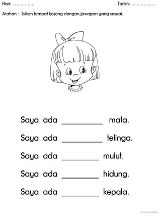 Hari: ……………. Tarikh: ………………
Arahan : Isikan tempat kosong dengan jawapan yang sesuai.
Noranin Abdullah
Saya ada ___________ mata.
Saya ada ___________ telinga.
Saya ada __________ mulut.
Saya ada __________ hidung.
Saya ada __________ kepala.
 