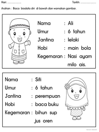 Hari: ……………. Tarikh: ………………
Arahan : Baca biodata diri di bawah dan warnakan gambar.
Noranin Abdullah
Nama : Siti
Umur : 6 tahun
Jantina : perempuan
Hobi : baca buku
Kegemaran : bihun sup
jus oren
Nama : Ali
Umur : 6 tahun
Jantina : lelaki
Hobi : main bola
Kegemaran : Nasi ayam
milo ais.
 