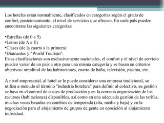 Los hoteles están normalmente, clasificados en categorías según el grado de
confort, posicionamiento, el nivel de servicios que ofrecen. En cada país pueden
encontrarse las siguientes categorías:
•Estrellas (de 0 a 5)
•Letras (de A a E)
•Clases (de la cuarta a la primera)
•Diamantes y "World Tourism".
Estas clasificaciones son exclusivamente nacionales, el confort y el nivel de servicio
pueden variar de un país a otro para una misma categoría y se basan en criterios
objetivos: amplitud de las habitaciones, cuarto de baño, televisión, piscina, etc.
A nivel empresarial, al hotel se le puede considerar una empresa tradicional, se
utiliza a menudo el término "industria hotelera" para definir al colectivo, su gestión
se basa en el control de costes de producción y en la correcta organización de los
recursos (habitaciones) disponibles, así como en una adecuada gestión de las tarifas,
muchas veces basadas en cambios de temporada (alta, media y baja) y en la
negociación para el alojamiento de grupos de gente en oposición al alojamiento
individual.
 