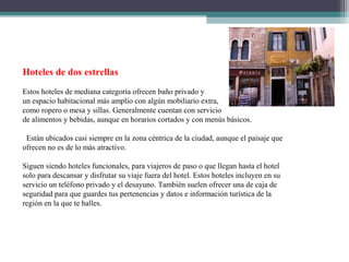 Hoteles de dos estrellas
Estos hoteles de mediana categoría ofrecen baño privado y
un espacio habitacional más amplio con algún mobiliario extra,
como ropero o mesa y sillas. Generalmente cuentan con servicio
de alimentos y bebidas, aunque en horarios cortados y con menús básicos.
Están ubicados casi siempre en la zona céntrica de la ciudad, aunque el paisaje que
ofrecen no es de lo más atractivo.
Siguen siendo hoteles funcionales, para viajeros de paso o que llegan hasta el hotel
solo para descansar y disfrutar su viaje fuera del hotel. Estos hoteles incluyen en su
servicio un teléfono privado y el desayuno. También suelen ofrecer una de caja de
seguridad para que guardes tus pertenencias y datos e información turística de la
región en la que te halles.
 