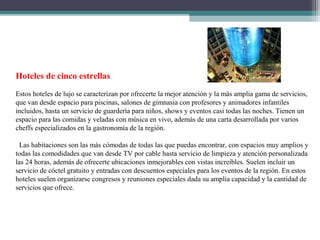 Hoteles de cinco estrellas
Estos hoteles de lujo se caracterizan por ofrecerte la mejor atención y la más amplia gama de servicios,
que van desde espacio para piscinas, salones de gimnasia con profesores y animadores infantiles
incluidos, hasta un servicio de guardería para niños, shows y eventos casi todas las noches. Tienen un
espacio para las comidas y veladas con música en vivo, además de una carta desarrollada por varios
cheffs especializados en la gastronomía de la región.
Las habitaciones son las más cómodas de todas las que puedas encontrar, con espacios muy amplios y
todas las comodidades que van desde TV por cable hasta servicio de limpieza y atención personalizada
las 24 horas, además de ofrecerte ubicaciones inmejorables con vistas increíbles. Suelen incluir un
servicio de cóctel gratuito y entradas con descuentos especiales para los eventos de la región. En estos
hoteles suelen organizarse congresos y reuniones especiales dada su amplia capacidad y la cantidad de
servicios que ofrece.
 