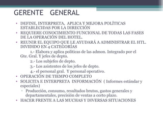 GERENTE GENERAL
• DEFINE, INTERPRETA, APLICA Y MEJORA POLÍTICAS
ESTABLECIDAS POR LA DIRECCIÓN
• REQUIERE CONOCIMIENTO FUNCIONAL DE TODAS LAS FASES
DE LA OPERACIÓN DEL HOTEL.
• REUNIR EL EQUIPO QUE LE AYUDARÁ A ADMINISTRAR EL HTL.
DIVIDIDO EN 4 CATEGORÍAS
1.- Elabora y aplica políticas de las admon. Integrado por el
Gte. Gral. Y jefes de depto.
2.- Los subjefes de depto.
3.- Los asistentes de los jefes de depto.
4.- el personal gral. Y personal operativo.
• OPERACIÓN DE TIEMPO COMPLETO
• SOLICITA E INTERPRETA INFORMACIÓN ( Informes estándar y
especiales)
▫ Producción, consumo, resultados brutos, gastos generales y
departamentales, precisión de ventas a corto plazo.
• HACER FRENTE A LAS MUCHAS Y DIVERSAS SITUACIONES
 