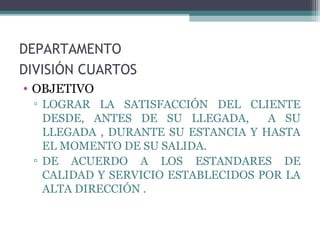 DEPARTAMENTO
DIVISIÓN CUARTOS
• OBJETIVO
▫ LOGRAR LA SATISFACCIÓN DEL CLIENTE
DESDE, ANTES DE SU LLEGADA, A SU
LLEGADA , DURANTE SU ESTANCIA Y HASTA
EL MOMENTO DE SU SALIDA.
▫ DE ACUERDO A LOS ESTANDARES DE
CALIDAD Y SERVICIO ESTABLECIDOS POR LA
ALTA DIRECCIÓN .
 