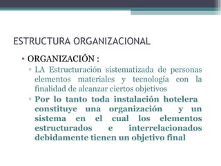 ESTRUCTURA ORGANIZACIONAL
• ORGANIZACIÓN :
▫ LA Estructuración sistematizada de personas
elementos materiales y tecnología con la
finalidad de alcanzar ciertos objetivos
▫ Por lo tanto toda instalación hotelera
constituye una organización y un
sistema en el cual los elementos
estructurados e interrelacionados
debidamente tienen un objetivo final
 
