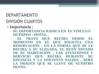 DEPARTAMENTO
DIVISIÓN CUARTOS
• Importancia :
▫ SU IMPORTANCIA RADICA EN EL VINCULO
HUÉSPED –HOTEL .
▫ EL TRATO QUE RECIBA DESDE EL
MOMENTO EN EL QUE SOLICITA UNA
RESERVACIÓN , EN LA FORMA QUE SE LE
RECIBA A SU LLEGADA, EL BUEN ESTADO
DE SU HABITACIÓN , LAS ATENCIONES Y
SERVICIO QUE RECIBA DURANTE SU
ESTANCIA Y LA EFICIENTE SALIDA , SERÁ
LA IMAGEN QUE SE LLEVE DE NUESTRO
HOTEL.
 