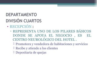 DEPARTAMENTO
DIVISIÓN CUARTOS
• RECEPCIÓN :
▫ REPRESENTA UNO DE LOS PILARES BÁSICOS
DONDE SE APOYA EL NEGOCIO , ES EL
CENTRO NEUROLÓGICO DEL HOTEL .
 Promotora y vendedora de habitaciones y servicios
 Recibe y atiende a los clientes
 Depositaria de quejas
 