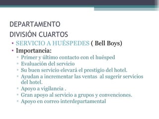 DEPARTAMENTO
DIVISIÓN CUARTOS
• SERVICIO A HUÉSPEDES ( Bell Boys)
• Importancia:
▫ Primer y último contacto con el huésped
▫ Evaluación del servicio
▫ Su buen servicio elevará el prestigio del hotel.
▫ Ayudan a incrementar las ventas al sugerir servicios
del hotel.
▫ Apoyo a vigilancia .
▫ Gran apoyo al servicio a grupos y convenciones.
▫ Apoyo en correo interdepartamental
 