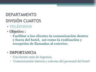 DEPARTAMENTO
DIVISIÓN CUARTOS
• TELÉFONOS
• Objetivo :
▫ Facilitar a los clientes la comunicación dentro
y fuera del hotel, así como la realización y
recepción de llamadas al exterior.
• IMPORTANCIA
▫ Una fuente más de ingresos.
▫ Comunicación interna y externa del personal del hotel
 