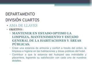 DEPARTAMENTO
DIVISIÓN CUARTOS
• AMA DE LLAVES
• OBJETIVO :
▫ MANTENER EN ESTADO OPTIMO LA
LIMPIEZA, MANTENIMIENTO Y ESTADO
GENERAL DE LA HABITACIONES Y ÁREAS
PÚBLICAS.
▫ Crear una estancia de armonía y confort a través del orden, la
limpieza e higiene en las habitaciones y áreas públicas del hotel.
▫ Contribuir a que la estancia del huésped sea inolvidable y
placentera, logrando su satisfacción con cada uno de nuestros
detalles.
 