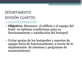 DEPARTAMENTO
DIVISIÓN CUARTOS
• MANTENIMIENTO
• Objetivo: Mantener el edificio y el equipo del
hotel en óptimas condiciones para su
funcionamiento y satisfacción del huésped.
• Evitar quejas de los huéspedes y reportes de
equipo fuera de funcionamiento, a través de la
implantación de sistemas y programas de
mantenimiento.
 