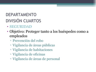 DEPARTAMENTO
DIVISIÓN CUARTOS
• SEGURIDAD
• Objetivo: Proteger tanto a los huéspedes como a
empleados
▫ Prevención del robo
▫ Vigilancia de áreas públicas
▫ Vigilancia de habitaciones
▫ Vigilancia de oficinas
▫ Vigilancia de áreas de personal
 