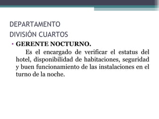 DEPARTAMENTO
DIVISIÓN CUARTOS
• GERENTE NOCTURNO.
Es el encargado de verificar el estatus del
hotel, disponibilidad de habitaciones, seguridad
y buen funcionamiento de las instalaciones en el
turno de la noche.
 