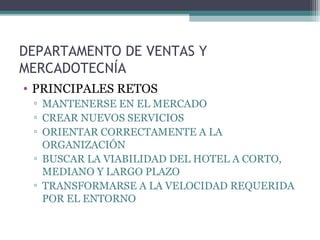 DEPARTAMENTO DE VENTAS Y
MERCADOTECNÍA
• PRINCIPALES RETOS
▫ MANTENERSE EN EL MERCADO
▫ CREAR NUEVOS SERVICIOS
▫ ORIENTAR CORRECTAMENTE A LA
ORGANIZACIÓN
▫ BUSCAR LA VIABILIDAD DEL HOTEL A CORTO,
MEDIANO Y LARGO PLAZO
▫ TRANSFORMARSE A LA VELOCIDAD REQUERIDA
POR EL ENTORNO
 