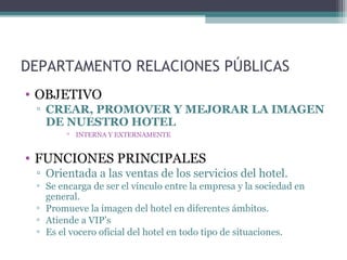 DEPARTAMENTO RELACIONES PÚBLICAS
• OBJETIVO
▫ CREAR, PROMOVER Y MEJORAR LA IMAGEN
DE NUESTRO HOTEL
▫ INTERNA Y EXTERNAMENTE
• FUNCIONES PRINCIPALES
▫ Orientada a las ventas de los servicios del hotel.
▫ Se encarga de ser el vínculo entre la empresa y la sociedad en
general.
▫ Promueve la imagen del hotel en diferentes ámbitos.
▫ Atiende a VIP’s
▫ Es el vocero oficial del hotel en todo tipo de situaciones.
 