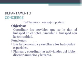 DEPARTAMENTO
CONCIERGE
Del Francés = conserje o portero
Objetivo:
Coordinar los servicios que se le dan al
huésped en el hotel , vincular al huésped con
la comunidad.
Funciones:
 Dar la bienvenida y escoltar a los huéspedes
especiales.
 Planear y coordinar las actividades del lobby,
diseñar anuncios y letreros.
 