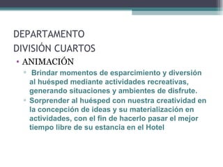 DEPARTAMENTO
DIVISIÓN CUARTOS
• ANIMACIÓN
▫ Brindar momentos de esparcimiento y diversión
al huésped mediante actividades recreativas,
generando situaciones y ambientes de disfrute.
▫ Sorprender al huésped con nuestra creatividad en
la concepción de ideas y su materialización en
actividades, con el fin de hacerlo pasar el mejor
tiempo libre de su estancia en el Hotel
 