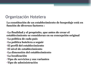 Organización Hotelera
La constitución de un establecimiento de hospedaje está en
función de diversos factores :
•La finalidad y el propósito, que antes de crear el
establecimiento se consideran en su concepción original
•La política de cada país
•La política hotelera a seguir
•El perfil del establecimiento
•El nivel de establecimiento
•La dimensión del establecimiento
•La localización
•Tipo de servicios y sus variantes
•Tipo de administración
 
