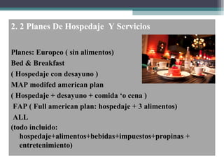 2. 2 Planes De Hospedaje Y Servicios
Planes: Europeo ( sin alimentos)
Bed & Breakfast
( Hospedaje con desayuno )
MAP modifed american plan
( Hospedaje + desayuno + comida ‘o cena )
FAP ( Full american plan: hospedaje + 3 alimentos)
ALL
(todo incluido:
hospedaje+alimentos+bebidas+impuestos+propinas +
entretenimiento)
 