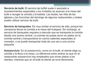Servicio de bufé: El servicio de buffet suele ir asociado a
acontecimientos especiales y los invitados se acercan a la mesa del
bufé a recoger la comida y la bebida. Las bodas, las rifas de las
iglesias y los brunches del domingo de algunos restaurantes y clubes
suelen utilizar servicio de bufé.
Servicio de banquetes: Es muy similar al servicio de silla, porque los
camareros llevan la comida a la mesa del huésped. Sin embargo, el
servicio de banquetes requiere a menudo que se transporte la comida
desde una cocina central. La comida se puede servir en platos en la
comida central y transportarse en carros calientes especiales al
comedor, o se puede transportar toda de una vez a una cocina
pequeña
Autoservicio: En el autoservicio, como en el bufé, el cliente elige su
comida y la lleva a la mesa. La diferencia entre ambos es que en el
restaurante autoservicio hay empleados que sirven platos a los
clientes, mientras que en el bufé el cliente se sirve libremente.
 