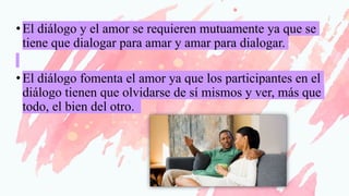 •El diálogo y el amor se requieren mutuamente ya que se
tiene que dialogar para amar y amar para dialogar.
•El diálogo fomenta el amor ya que los participantes en el
diálogo tienen que olvidarse de sí mismos y ver, más que
todo, el bien del otro.
 