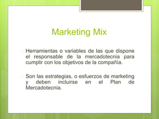 Marketing Mix 
 Herramientas o variables de las que dispone 
el responsable de la mercadotecnia para 
cumplir con los objetivos de la compañía. 
 Son las estrategias, o esfuerzos de marketing 
y deben incluirse en el Plan de 
Mercadotecnia. 
