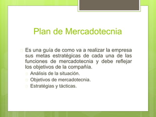 Plan de Mercadotecnia 
 Es una guía de como va a realizar la empresa 
sus metas estratégicas de cada una de las 
funciones de mercadotecnia y debe reflejar 
los objetivos de la compañía. 
 Análisis de la situación. 
 Objetivos de mercadotecnia. 
 Estratégias y tácticas. 
 