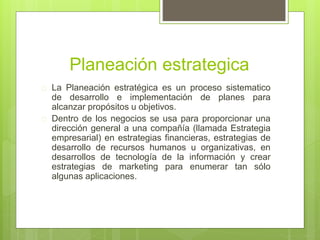 Planeación estrategica 
 La Planeación estratégica es un proceso sistematico 
de desarrollo e implementación de planes para 
alcanzar propósitos u objetivos. 
 Dentro de los negocios se usa para proporcionar una 
dirección general a una compañía (llamada Estrategia 
empresarial) en estrategias financieras, estrategias de 
desarrollo de recursos humanos u organizativas, en 
desarrollos de tecnología de la información y crear 
estrategias de marketing para enumerar tan sólo 
algunas aplicaciones. 
 