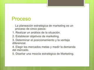 Proceso 
 La planeación estratégica de marketing es un 
proceso de cinco pasos: 
1. Realizar un análisis de la situación. 
2. Establecer objetivos de marketing. 
3. Determinar el posicionamiento y la ventaja 
diferencial. 
4. Elegir los mercados metas y medir la demanda 
del mercado. 
5. Diseñar una mezcla estratégica de Marketing. 
 