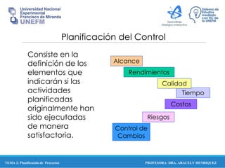 PROFESORA: DRA. ARACELY HENRIQUEZ
Planificación del Control
Consiste en la
definición de los
elementos que
indicarán si las
actividades
planificadas
originalmente han
sido ejecutadas
de manera
satisfactoria.
Alcance
Tiempo
Calidad
Rendimientos
Control de
Cambios
Riesgos
Costos
TEMA 2: Planificación de Proyectos
 
