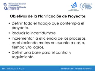 PROFESORA: DRA. ARACELY HENRIQUEZ
Objetivos de la Planificación de Proyectos
• Definir todo el trabajo que contempla el
proyecto.
• Reducir la incertidumbre
• Incrementar la eficiencia de los procesos,
estableciendo metas en cuanto a costo,
tiempo y/o logros.
• Definir una base para el control y
seguimiento.
TEMA 2: Planificación de Proyectos
 
