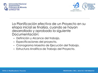 PROFESORA: DRA. ARACELY HENRIQUEZ
La Planificación efectiva de un Proyecto en su
etapa inicial se finaliza, cuando se hayan
desarrollado y aprobado la siguiente
Documentación:
– Definición y Alcance del trabajo.
– Especificaciones del proyecto.
– Cronograma Maestro de Ejecución del Trabajo.
– Estructura Analítica de Trabajo del Proyecto.
TEMA 2: Planificación de Proyectos
 