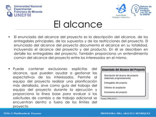 PROFESORA: DRA. ARACELY HENRIQUEZ
El alcance
• El enunciado del alcance del proyecto es la descripción del alcance, de los
entregables principales, de los supuestos y de las restricciones del proyecto. El
enunciado del alcance del proyecto documenta el alcance en su totalidad,
incluyendo el alcance del proyecto y del producto. En él se describen en
detalle los entregables del proyecto. También proporciona un entendimiento
común del alcance del proyecto entre los interesados en el mismo.
• Puede contener exclusiones explicitas del
alcance, que pueden ayudar a gestionar las
expectativas de los interesados. Permite al
equipo del proyecto realizar una planificación
más detallada, sirve como guía del trabajo del
equipo del proyecto durante la ejecución y
proporciona la línea base para evaluar si las
solicitudes de cambio o de trabajo adicional se
encuentran dentro o fuera de los límites del
proyecto
Fuente: PMI (2017)
TEMA 2: Planificación de Proyectos
 