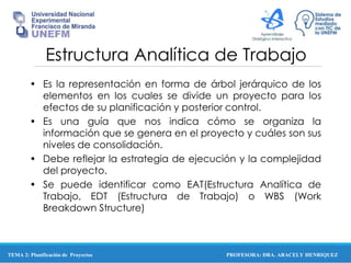 PROFESORA: DRA. ARACELY HENRIQUEZ
Estructura Analítica de Trabajo
• Es la representación en forma de árbol jerárquico de los
elementos en los cuales se divide un proyecto para los
efectos de su planificación y posterior control.
• Es una guía que nos indica cómo se organiza la
información que se genera en el proyecto y cuáles son sus
niveles de consolidación.
• Debe reflejar la estrategia de ejecución y la complejidad
del proyecto.
• Se puede identificar como EAT(Estructura Analítica de
Trabajo, EDT (Estructura de Trabajo) o WBS (Work
Breakdown Structure)
TEMA 2: Planificación de Proyectos
 