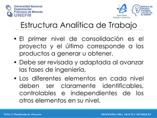 PROFESORA: DRA. ARACELY HENRIQUEZ
Estructura Analítica de Trabajo
• El primer nivel de consolidación es el
proyecto y el último corresponde a los
productos a generar u obtener.
• Debe ser revisada y adaptada al avanzar
las fases de ingeniería.
• Los diferentes elementos en cada nivel
deben ser claramente identificables,
controlables e independientes de los
otros elementos en su nivel.
TEMA 2: Planificación de Proyectos
 