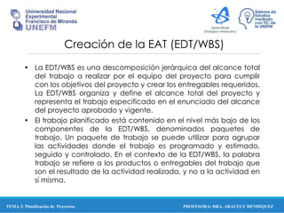 PROFESORA: DRA. ARACELY HENRIQUEZ
Creación de la EAT (EDT/WBS)
• La EDT/WBS es una descomposición jerárquica del alcance total
del trabajo a realizar por el equipo del proyecto para cumplir
con los objetivos del proyecto y crear los entregables requeridos.
La EDT/WBS organiza y define el alcance total del proyecto y
representa el trabajo especificado en el enunciado del alcance
del proyecto aprobado y vigente.
• El trabajo planificado está contenido en el nivel más bajo de los
componentes de la EDT/WBS, denominados paquetes de
trabajo. Un paquete de trabajo se puede utilizar para agrupar
las actividades donde el trabajo es programado y estimado,
seguido y controlado. En el contexto de la EDT/WBS, la palabra
trabajo se refiere a los productos o entregables del trabajo que
son el resultado de la actividad realizada, y no a la actividad en
sí misma.
TEMA 2: Planificación de Proyectos
 