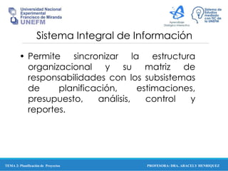 PROFESORA: DRA. ARACELY HENRIQUEZ
Sistema Integral de Información
• Permite sincronizar la estructura
organizacional y su matriz de
responsabilidades con los subsistemas
de planificación, estimaciones,
presupuesto, análisis, control y
reportes.
TEMA 2: Planificación de Proyectos
 
