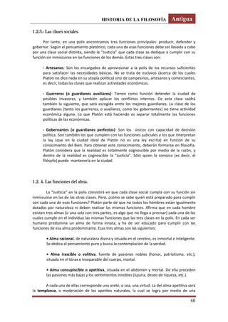 HISTORIA DE LA FILOSOFÍA Antigua
40
1.2.3.- Las clases sociales.
Por tanto, en una polis encontramos tres funciones principales: producir, defender y
gobernar. Según el pensamiento platónico, cada una de esas funciones debe ser llevada a cabo
por una clase social distinta, siendo la “Justicia” que cada clase se dedique a cumplir con su
función sin inmiscuirse en las funciones de los demás. Estas tres clases son:
- Artesanos: Son los encargados de aprovisionar a la polis de los recursos suficientes
para satisfacer las necesidades básicas. No se trata de esclavos (acerca de los cuales
Platón no dice nada en su utopía política) sino de campesinos, artesanos y comerciantes,
es decir, todas las clases que realizan actividades económicas.
- Guerreros (o guardianes auxiliares): Tienen como función defender la ciudad de
posibles invasores, y también aplacar los conflictos internos. De esta clase saldrá
también la siguiente, que será escogida entre los mejores guardianes. La clase de los
guardianes (tanto los guerreros, o auxiliares, como los gobernantes) no tiene actividad
económica alguna. Lo que Platón está haciendo es separar totalmente las funciones
políticas de las económicas.
- Gobernantes (o guardianes perfectos): Son los únicos con capacidad de decisión
política. Son también los que cumplen con las funciones judiciales y los que interpretan
la ley (que en la ciudad ideal de Platón no es una ley escrita) en función de su
conocimiento del Bien. Para obtener este conocimiento, deberán formarse en filosofía.
Platón considera que la realidad es totalmente cognoscible por medio de la razón, y
dentro de la realidad es cognoscible la “Justicia”. Sólo quien la conozca (es decir, el
filósofo) puede mantenerla en la ciudad.
1.2. 4. Las funciones del alma.
La “Justicia” en la polis consistirá en que cada clase social cumpla con su función sin
inmiscuirse en las de las otras clases. Pero, ¿cómo se sabe quién está preparado para cumplir
con cada una de esas funciones? Platón parte de que no todos los hombres están igualmente
dotados por naturaleza ni deben realizar las mismas funciones. Afirma que en cada hombre
existen tres almas (o una sola con tres partes, es algo que no llega a precisar) cada una de las
cuales cumple en el individuo las mismas funciones que las tres clases en la polis. En cada ser
humano predomina un alma de forma innata, y ha de ser educado para cumplir con las
funciones de esa alma predominante. Esas tres almas son las siguientes:
• Alma racional, de naturaleza divina y situada en el cerebro, es inmortal e inteligente.
Se dedica al pensamiento puro y busca la contemplación de la verdad.
• Alma irascible o volitiva, fuente de pasiones nobles (honor, patriotismo, etc.),
situada en el tórax e inseparable del cuerpo, mortal.
• Alma concupiscible o apetitiva, situada en el abdomen y mortal. De ella proceden
las pasiones más bajas y los sentimientos innobles (lujuria, deseo de riqueza, etc.).
A cada una de ellas corresponde una areté, o sea, una virtud. La del alma apetitiva será
la templanza, o moderación de los apetitos naturales, la cual se logra por medio de una
 