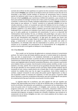 HISTORIA DE LA FILOSOFÍA Antigua
41
sumisión de lo inferior (el alma apetitiva) a lo superior (el alma racional). El alma volitiva tiene
como virtud la fortaleza, que consiste en no dejarse vencer por el temor sin por ello caer en la
temeridad, y que Platón concibe también en términos de conocimiento como la correcta
opinión (no episteme) sobre lo que se debe temer y lo que no. Por último, el alma racional
tiene por virtud la prudencia, que sí pertenece al ámbito de la episteme, y que consiste en el
buen juicio práctico de distinguir lo bueno de lo malo y poner los medios para su consecución
o evitación. La última de las virtudes cardinales tradicionales en Grecia, la justicia, no tiene un
alma propia en que aplicarse. La “Justicia” consistirá en el adecuado equilibrio de las tres
virtudes anteriores, es decir, en la posesión por parte del individuo de las tres virtudes y su
aplicación a los objetos que le son propios, y no a otros. Un hombre será así justo si su razón es
prudente y gobierna a sus almas volitiva y apetitiva, que de este modo son fuerte la una y
moderada la otra. La justicia en el individuo es por tanto un principio de especialización, igual
que en la polis, guiado por el predominio del conocimiento, lo cual es un desarrollo del
intelectualismo moral socrático. Por eso, un individuo sólo puede llegar a ser justo si vive en
una ciudad justa, esto es, una ciudad en la que socialmente cumpla tan sólo con las funciones
para las que naturalmente está preparado y se deje guiar por aquellos que tienen más
conocimiento que él. De este modo, Platón ha modificado el concepto tradicional de justicia
griego, y manteniendo el carácter de equilibrio y orden, ha convertido este orden en
trascendente y ha eliminado todo resto de reciprocidad en la justicia, con lo cual esta no
consiste ya en la igualdad, sino precisamente en el reconocimiento de la desigualdad. La
justicia es que los que no son iguales se dediquen a cosas desiguales.
1.2. 5. La educación.
Para cumplir con las funciones de gobernante es necesario alcanzar el conocimiento
perfecto. Por tanto la base del Estado platónico pasa por el control estatal de la educación.
Esta, que sólo se proporcionaría a los ciudadanos destinados a ser guardianes (no a los
productores) constaría de dos fases. La primera de ellas se extendería hasta los veinte años, y
comenzaría por el desarrollo del cuerpo a través de la gimnasia. Posteriormente, se estudiaría
música, que englobaba toda la formación humanística (literatura, arte y música) y cuya función
sería modelar el alma y el carácter. Esta formación no tenía carácter científico, es decir, no era
episteme, sino doxa, opinión. No se trata de que los guardianes discutan diversas opiniones,
sino de que aprendan sin más la opinión correcta. De hecho, Platón prohíbe cualquier tipo de
innovación en arte, música o poesía dentro de su Estado Ideal. El arte y la poesía sólo deben
contener los modelos éticos que han de seguir los guardianes. Como dichos modelos no
cambian, cualquier innovación en este campo sólo puede suponer degeneración. La idea es
que el guardián auxiliar no necesita de la episteme, no tiene que pensar. El guerrero debe
asumir opiniones y creencias sin plantearse alternativas, para que así disponga de unas pautas
de comportamiento fijas que le permitan una actuación correcta y rápida.
La segunda etapa de la enseñanza, que sería seguida tan sólo por aquellos que
hubieran sido seleccionados para formar la clase de los filósofos-reyes, se desarrollaría entre
los 20 y los 30 años. Esta educación sería epistémica, y comenzaría con las matemáticas, que
sirven de puente entre el mundo sensible y el inteligible, como veremos más adelante. El
programa continuaría con aritmética, geometría y astronomía, enlazando la última de ellas
con la música, pero esta vez entendida como armonía y proporción matemática. Una vez
concluido este programa, se pasaba al estudio de la filosofía o dialéctica, que consistía en la
comprensión de las formas inteligibles (es decir, de la teoría platónica de las Ideas) y que
concluía en la Idea de Bien.
 