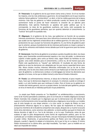 HISTORIA DE LA FILOSOFÍA Antigua
43
2º. Timocracia: Es el gobierno de los que tienen cierta renta y honor. En él no mandan
los mejores, sino los más ambiciosos y guerreros. Se correspondería con lo que nosotros
solemos llamar gobierno “aristocrático”, es decir, el de los nobles guerreros de la época
micénica. Este tipo de gobierno se habría producido cuando los bienes de la ciudad
aumentaron hasta el punto de hacer necesaria la creación de un ejército para
defenderlos. Este ejército finalmente se apodera del poder político que no le
corresponde. La clase de los guardianes auxiliares, por tanto, está usurpando las
funciones de los guardianes perfectos, que son quienes detentan el conocimiento. La
“Justicia” de la polis ha quedado rota.
3º. Oligarquía: Es el gobierno de los ricos, que gobiernan en función de sus propios
intereses económicos. Este paso hace clara referencia al ascenso de las clases burguesas
que acabó con los regímenes aristocráticos de la nobleza guerrera. En este caso, son los
productores los que usurpan las funciones de gobierno. Es una forma de gobierno peor
que la anterior, porque el predominio de los intereses particulares es mayor y porque la
clase de los artesanos está todavía menos dotada que la de los guerreros para las tareas
de gobierno.
4º. Democracia: Esta forma de gobierno se produce cuando el pueblo (es decir, las clases
bajas, poco favorecidas económicamente) expulsa a los ricos del poder. La democracia
supone a todos iguales, pero como ya hemos visto, según Platón los hombres no son
iguales: unos están dotados para el conocimiento, y otros no, de tal manera que para
Platón este igualitarismo es “injusto” por definición. El resultado de esta forma de
gobierno es que las decisiones son adoptadas por los que menos capacidad tienen para
ello. Ahora existen muchos intereses diferentes enfrentados (no ya los de la clase
adinerada, sino los de unas clases contra otras) lo cual implica que se trata de una forma
peor de gobierno. La democracia conduce a la demagogia (se toman las decisiones que
agradan a la masa, no las que se deben tomar) y esta lleva al Estado al desastre.
5º. Tiranía: Los enfrentamientos internos, el abuso de la libertad, el poco respeto a las
leyes, hace que la democracia degenere en anarquía. Es entonces cuando se entrega el
poder a un solo hombre para que restituya el orden. Pero el tirano ya no gobierna en
nombre del interés general, sino en su propio interés. Se trata del peor gobierno, porque
en él es el interés de un individuo particular el que predomina.
La utopía que Platón presenta en “La República” es antidemocrática y reaccionaria,
como la de muchos pensadores coetáneos, pero no se trata de un modelo oligárquico (aunque
Platón mostraba más simpatía por la oligarquía que por la democracia) sino del intento de
superar el enfrentamiento entre los partidos demócrata y oligárquico recurriendo a un modelo
que él creía basado en una etapa anterior a la crisis social. La utopía de Platón no tuvo
prácticamente influencia alguna en su época. No fue capaz de implantarla en Siracusa, y
aunque los miembros de la Academia compartían esta utopía, después de su muerte la escuela
tomó otros derroteros, como veremos más adelante. La teoría política que guió la historia de
Atenas durante el siglo IV a.c. fue la de Isócrates, y no la suya. Finalmente, antes de que
acabara el siglo la polis desaparecería como forma de organización política, pero no fue
sustituida por un modelo semejante al de Platón, sino por monarquías hereditarias basadas en
el poder militar. Realmente, el pensamiento político de Platón será más influyente siglos
después, cuando S. Agustín lo adapte al cristianismo, de lo que lo fue en su época. El mismo
Platón reconocerá en su última obra, que dejó inacabada, “Las leyes”, que su modelo era un
ideal casi imposible de realizar.
 