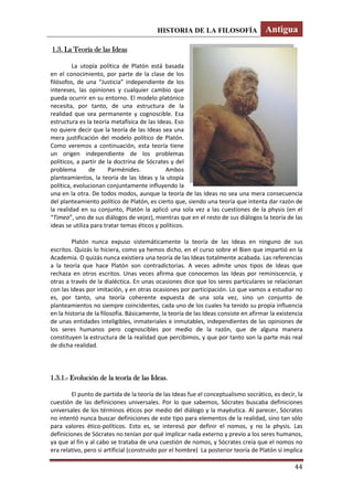 HISTORIA DE LA FILOSOFÍA Antigua
44
1.3. La Teoría de las Ideas
La utopía política de Platón está basada
en el conocimiento, por parte de la clase de los
filósofos, de una “Justicia” independiente de los
intereses, las opiniones y cualquier cambio que
pueda ocurrir en su entorno. El modelo platónico
necesita, por tanto, de una estructura de la
realidad que sea permanente y cognoscible. Esa
estructura es la teoría metafísica de las Ideas. Eso
no quiere decir que la teoría de las Ideas sea una
mera justificación del modelo político de Platón.
Como veremos a continuación, esta teoría tiene
un origen independiente de los problemas
políticos, a partir de la doctrina de Sócrates y del
problema de Parménides. Ambos
planteamientos, la teoría de las Ideas y la utopía
política, evolucionan conjuntamente influyendo la
una en la otra. De todos modos, aunque la teoría de las Ideas no sea una mera consecuencia
del planteamiento político de Platón, es cierto que, siendo una teoría que intenta dar razón de
la realidad en su conjunto, Platón la aplicó una sola vez a las cuestiones de la physis (en el
“Timeo”, uno de sus diálogos de vejez), mientras que en el resto de sus diálogos la teoría de las
ideas se utiliza para tratar temas éticos y políticos.
Platón nunca expuso sistemáticamente la teoría de las Ideas en ninguno de sus
escritos. Quizás lo hiciera, como ya hemos dicho, en el curso sobre el Bien que impartió en la
Academia. O quizás nunca existiera una teoría de las Ideas totalmente acabada. Las referencias
a la teoría que hace Platón son contradictorias. A veces admite unos tipos de Ideas que
rechaza en otros escritos. Unas veces afirma que conocemos las Ideas por reminiscencia, y
otras a través de la dialéctica. En unas ocasiones dice que los seres particulares se relacionan
con las Ideas por imitación, y en otras ocasiones por participación. Lo que vamos a estudiar no
es, por tanto, una teoría coherente expuesta de una sola vez, sino un conjunto de
planteamientos no siempre coincidentes, cada uno de los cuales ha tenido su propia influencia
en la historia de la filosofía. Básicamente, la teoría de las Ideas consiste en afirmar la existencia
de unas entidades inteligibles, inmateriales e inmutables, independientes de las opiniones de
los seres humanos pero cognoscibles por medio de la razón, que de alguna manera
constituyen la estructura de la realidad que percibimos, y que por tanto son la parte más real
de dicha realidad.
1.3.1.- Evolución de la teoría de las Ideas.
El punto de partida de la teoría de las Ideas fue el conceptualismo socrático, es decir, la
cuestión de las definiciones universales. Por lo que sabemos, Sócrates buscaba definiciones
universales de los términos éticos por medio del diálogo y la mayéutica. Al parecer, Sócrates
no intentó nunca buscar definiciones de este tipo para elementos de la realidad, sino tan sólo
para valores ético-políticos. Esto es, se interesó por definir el nomos, y no la physis. Las
definiciones de Sócrates no tenían por qué implicar nada externo y previo a los seres humanos,
ya que al fin y al cabo se trataba de una cuestión de nomos, y Sócrates creía que el nomos no
era relativo, pero si artificial (construido por el hombre) La posterior teoría de Platón sí implica
 