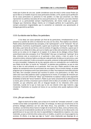 HISTORIA DE LA FILOSOFÍA Antigua
47
modo que el plano de una casa puede considerase causa de esta) o como causas finales (ya
que la Idea es un modelo al que las cosas particulares tienden, un fin, puesto que la perfección
de las cosas particulares es parecerse lo más posible a la Idea que encarnan). Las Ideas
representan la auténtica naturaleza de las cosas particulares (su “esencia”), que estas intentan
plasmar en su particularidad siempre imperfectamente, del mismo modo que cualquier
triángulo que intentemos dibujar intenta ser el triángulo perfecto de la geometría, pero
siempre presentará irregularidades que lo convierten en solamente una aproximación al
triángulo geométrico perfecto.
1.3.3.- La relación entre las Ideas y los particulares.
Si las Ideas son causa ejemplar y/o final de los particulares, inmediatamente se nos
presenta la cuestión de cómo se relacionan las unas con los otros. Para explicar esa relación,
Platón utiliza alternativamente dos conceptos, el de “participación” y el de “imitación”. No son
equivalentes: el primero, la participación, supone que el particular “participa” de algún modo
de la Idea, y por tanto de una forma u otra la contiene. El segundo, la imitación, supone que el
particular es un reflejo de la Idea, pero ya no implica que la Idea esté presente en el particular
(como yo no estoy en mi imagen en el espejo). En la época de los diálogos críticos Platón
autocriticará estos dos conceptos. En el “Parménides” dice que si el particular “participa” de la
Idea, entonces esta se encontrará en el particular o bien entera, o bien en parte. Si se
encuentra entera, entonces habría una idea por cada particular (la Idea ya no sería única, y por
tanto no sería universal). Si sólo se encuentra una parte, entonces la Idea podría dividirse (y ya
no sería inmutable). Cualquiera de las dos opciones entra en contradicción con la definición
que Platón da de Idea. La noción de “imitación” no plantea esos problemas, ya que en este
caso la Idea no está presente en el particular. Pero crea otro. Platón postula la Idea para
explicar las semejanzas entre los particulares de una especie. Pero al mismo tiempo, se puede
preguntar por la semejanza entre esos particulares y la Idea. Para explicarlo haría falta postular
otra Idea, otro concepto universal que reuniera lo común a los particulares y la Idea. Pero
sobre esta nueva Idea podemos volver a preguntarnos lo mismo. El concepto de imitación por
tanto lleva a una serie infinita de “Ideas” que finalmente no explican nada (a este argumento
Aristóteles lo llamó del “tercer hombre”). Platón es por tanto consciente de las deficiencias de
su teoría, pero se limita a reconocer que la relación entre la Idea y lo sensible es muy difícil de
concebir, ya que utilizamos para ello un lenguaje basado en las relaciones entre cosas
materiales, cuando de lo que se trata aquí es de una relación entre algo material y algo
inmaterial. Finalmente no resuelve (al menos en sus escritos) cómo puede explicarse dicha
relación.
1.3.4.- ¿De qué existen Ideas?
Según la teoría de las Ideas, que se basa en la noción de “concepto universal”, a cada
nombre común debe corresponderle una Idea. Sin embargo, las Ideas que encontramos en los
primeros diálogos platónicos son tan sólo Ideas éticas, muy parecidas a las definiciones
socráticas. Los términos éticos fueron el origen de la teoría de las Ideas, como ya hemos visto,
en tanto que son el precedente socrático de las mismas. Pero además son las Ideas (junto a las
geométricas) en las que está más clara la separabilidad e independencia respecto a las cosas
materiales, ya que un término ético actúa como un modelo, un patrón con el que juzgamos las
acciones. En efecto, si yo digo que algo es “justo”, estoy implicando que dispongo de un
 