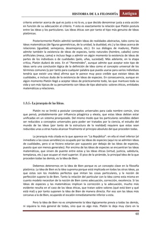 HISTORIA DE LA FILOSOFÍA Antigua
48
criterio anterior acerca de qué es justo o no lo es, y que decido denominar justa a esta acción
en función de su adecuación al criterio. Y esta es exactamente la relación que Platón postula
entre las Ideas y los particulares. Las Ideas éticas son por tanto el tipo más genuino de Ideas
platónicas.
Posteriormente Platón admitió también Ideas de realidades abstractas, tales como las
Ideas matemáticas (de figuras geométricas, de la unidad, la dualidad, etc.) y las Ideas acerca de
relaciones (igualdad, semejanza, desemejanza, etc.). En sus diálogos de madurez, Platón
admite también la existencia de Ideas de especies, tanto naturales (hombre, caballo) como
artificiales (mesa, cama) e incluso llega a admitir en algún momento la existencia de Ideas de
partes de los individuos o de cualidades (pelo, uñas, suciedad). Más adelante, en la etapa
crítica, Platón dudará de esto. En el “Parménides”, aunque admite que aceptar este tipo de
Ideas sería una conclusión lógica de la definición de Idea como el concepto universal de los
términos comunes (y por tanto para cualquier palabra que pueda usarse para varios individuos
tendría que existir una Idea) afirma que le parece muy poco creíble que existan Ideas de
cualidades, e incluso duda de la existencia de Ideas de especies. En consecuencia, aunque en
algún momento Platón llegó a aceptar Ideas de prácticamente todo, las que mantuvo toda su
vida y son más típicas de su pensamiento son Ideas de tipo abstracto: valores éticos, entidades
matemáticas y relaciones.
1.3.5.- La jerarquía de las Ideas.
Platón no se limitó a postular conceptos universales para cada nombre común, sino
que pensó, probablemente por influencia pitagórica y eleata, que estas Ideas debían estar
unificadas en un sistema jerarquizado. Del mismo modo que los particulares sensibles deben
ser reducidos a conceptos universales para poder ser tratados por la ciencia, el estudio del
mundo de las Ideas (por tanto de la estructura de la realidad) requiere que estas sean
reducidas unas a otras hasta alcanzar finalmente el principio absoluto del que proceden todas.
La jerarquía más citada es la que aparece en “La República”: en ella el nivel inferior (el
inmediato a las cosas sensibles) es ocupado por las Ideas de especies (aquí no se admiten Ideas
de cualidades, pero si se hiciera estarían por supuesto por debajo de las Ideas de especies,
puesto que son menos generales). Por encima de las Ideas de especies se encuentran las Ideas
matemáticas, que sirven de puente entre estas y las Ideas éticas (virtud, justicia, sabiduría,
templanza, etc.) que ocupan el nivel superior. El pico de la pirámide, la principal Idea de la que
proceden todas las demás, es la Idea de Bien.
Debemos detenernos en la Idea de Bien porque es un concepto clave en la filosofía
platónica. La Idea de Bien es la Idea suprema porque está implicada en todas las otras Ideas, ya
que estas son los modelos perfectos que imitan las cosas particulares, y la noción de
perfección supone la de Bien. Tanto la relación del particular con la Idea como esta misma en
cuanto modelo necesitan de la noción de Bien como adecuación, corrección, excelencia. Si las
Ideas de especies y las matemáticas implican la corrección y la adecuación, mucho más
evidente resulta en el caso de las Ideas éticas, que tratan sobre valores (qué está bien y qué
está mal) y por tanto suponen la Idea de Bien de manera directa. Por eso son las Ideas más
cercanas a la de Bien, ocupando el escalón inmediatamente inferior a esta.
Pero la Idea de Bien no es simplemente la Idea lógicamente previa a todas las demás,
ni siquiera la más general de todas, sino que es algo más. Platón lo deja muy claro en la
 