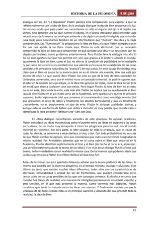 HISTORIA DE LA FILOSOFÍA Antigua
49
analogía del Sol. En “La República” Platón plantea esta comparación para explicar a qué se
refiere realmente con la Idea de Bien. En la analogía dice que la Idea de Bien se parece a la luz:
del mismo modo que para poder ver necesitamos no sólo el órgano del ojo y el objeto que
vemos, sino también una luz que ilumine el objeto, en el plano inteligible, para entender algo
necesitamos de la mente racional que entiende y de algún contenido inteligible que entender
(una Idea) pero necesitamos también de un intermediario que “ilumine” esa Idea y la haga
comprensible. Esa “iluminación” la proporciona la Idea de Bien, a la que Platón compara con el
Sol que nos aporta la luz física. Hasta aquí, Platón se está afirmando que es necesario
comprender la Idea de Bien para comprender en qué consiste una Idea y sus relaciones con los
objetos particulares, como ya dijimos anteriormente. Pero Platón lleva la analogía más allá. El
Sol no sólo aporta la luz que nos permite ver, sino que gracias a él existe y subsiste el mundo.
Igualmente la Idea de Bien, como el Sol, no sólo es la condición de posibilidad de lo inteligible
(y por tanto de la ciencia y la verdad) sino que además es la causa de la existencia de las cosas
sensibles y la verdadera naturaleza (la “esencia”) de esas cosas. En este pasaje Platón deja muy
claro que el Bien es causa de la esencia pero no es él mismo una esencia, sino que está por
encima de ellas. Lo que quiere decir Platón con esto es que de la Idea de Bien proceden los
conceptos universales, pero que él mismo no es un concepto universal. Se podría suponer que,
al estar en la cúspide de la jerarquía, es la Idea más general de todas, como la Idea de Ser (o la
de ente), que abarca cualquier cosa que exista. Pero según Platón, la Idea de Bien no es esto,
no es un ente, trasciende lo ente, está más allá. Platón no explica qué es exactamente el Bien
(quizás sí lo hiciera en el ya citado curso de la Academia), pero queda claro que es el principio
supremo, tanto lógicamente (del que proviene el conocimiento) como ontológicamente (del
que provienen el resto de Ideas y finalmente los objetos particulares) y que es totalmente
trascendente, no es propiamente un tipo de ente. Platón le atribuye cualidades divinas, y
aunque esto es una forma de hablar que utiliza a menudo, es muy posible que en este caso sí
identificase la Idea de Bien (= Belleza=Uno= Ser) con Dios.
En otros diálogos encontramos variantes de esta jerarquía. En algunas ocasiones,
Platón considera las Ideas matemáticas como el puente entre las ideas de especies y las cosas
particulares, de un modo muy semejante a cómo los pitagóricos pasaron del Uno al mundo
material del volumen. Por otra parte, la Idea cúspide de toda la jerarquía, que es causa de
todas las demás, se denomina a veces Belleza, o Uno, o Ser. Con toda probabilidad no se trate
de que Platón cambie de opinión, sino que considerara que todos esos términos designaban la
misma realidad. Por Aristóteles sabemos que en el curso sobre el Bien que impartió en la
Academia, Platón identificó explícitamente el Uno y el Bien (de hecho el curso era, al parecer,
una versión matematizada de la teoría de las Ideas). Y en más de un diálogo Platón afirma que
bueno, bello y verdadero son en realidad la misma cosa. De tal manera que podemos decir que
la Idea suprema para Platón era el Bien-Belleza-Verdad-Uno-Ser.
Antes de terminar con este apartado debemos señalar que la teoría platónica de las Ideas, lo
mismo que sucedía con la doctrina pitagórica, es al tiempo monista, dualista y pluralista. Esto
último en tanto que existen muchas Ideas diferentes, todas ellas con las características de
eternidad, inmutabilidad y unidad del ser de Parménides, que pueden considerarse otros
tantos arjés de las cosas sensibles de las que son concepto universal. Es dualista en tanto que
concibe dos planos de realidad, uno meramente inteligible (pensamiento inmaterial, espíritu) y
otro sensible, en el que está presente la materia. Como veremos más adelante, Platón
considera que tanto la materia como las Ideas son eternas. Y finalmente monista porque la
jerarquía de las Ideas reduce estas a un principio supremo y absoluto del que procede toda la
realidad, la Idea de Bien.
 