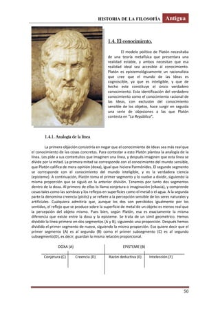 HISTORIA DE LA FILOSOFÍA Antigua
50
1.4. El conocimiento.
El modelo político de Platón necesitaba
de una teoría metafísica que presentara una
realidad estable, y ambos necesitan que esa
realidad ideal sea accesible al conocimiento.
Platón es epistemológicamente un racionalista
que cree que el mundo de las Ideas es
cognoscible, ya que es inteligible, y que de
hecho este constituye el único verdadero
conocimiento. Esta identificación del verdadero
conocimiento como el conocimiento racional de
las Ideas, con exclusión del conocimiento
sensible de los objetos, hace surgir en seguida
una serie de objeciones a las que Platón
contesta en “La República”.
1.4.1. Analogía de la línea
La primera objeción consistiría en negar que el conocimiento de Ideas sea más real que
el conocimiento de las cosas concretas. Para contestar a esto Platón plantea la analogía de la
línea. Les pide a sus contertulios que imaginen una línea, y después imaginen que esta línea se
divide por la mitad. La primera mitad se corresponde con el conocimiento del mundo sensible,
que Platón califica de mera opinión (doxa), igual que hiciera Parménides. El segundo segmento
se corresponde con el conocimiento del mundo inteligible, y es la verdadera ciencia
(episteme). A continuación, Platón toma el primer segmento y lo vuelve a dividir, siguiendo la
misma proporción que se siguió en la anterior división. Tenemos por tanto dos segmentos
dentro de la doxa. Al primero de ellos lo llama conjetura o imaginación (eikasia), y comprende
cosas tales como las sombras y los reflejos en superficies como el metal o el agua. A la segunda
parte la denomina creencia (pístis) y se refiere a la percepción sensible de los seres naturales y
artificiales. Cualquiera admitiría que, aunque los dos son percibidos igualmente por los
sentidos, el reflejo que se produce sobre la superficie de metal de un objeto es menos real que
la percepción del objeto mismo. Pues bien, según Platón, esa es exactamente la misma
diferencia que existe entre la doxa y la episteme. Se trata de un símil geométrico. Hemos
dividido la línea primero en dos segmentos (A y B), siguiendo una proporción. Después hemos
dividido el primer segmento de nuevo, siguiendo la misma proporción. Eso quiere decir que el
primer segmento (A) es al segundo (B) como el primer subsegmento (C) es al segundo
subsegmento(D), es decir, guardan la misma relación proporcional.
DOXA (A) EPISTEME (B)
Conjetura (C) Creencia (D) Razón deductiva (E) Intelección (F)
 