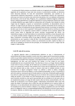 HISTORIA DE LA FILOSOFÍA Antigua
51
A continuación Platón propone una división similar en el segmento de la episteme. El primer
segmento de la episteme, el que está más cercano al conocimiento sensible, se denomina
razón discursiva (dianoia). Se trata del conocimiento matemático, que consiste en un
razonamiento deductivo descendente: se parte de supuestos(los axiomas de la geometría,
como que una recta es el camino más corto entre dos puntos, etc.) y se deducen conclusiones
(los teoremas, como los de Tales, Pitágoras, etc.), ayudándose mediante imágenes visibles (las
formas y dibujos geométricos). El segundo segmento es la pura intelección (noesis) que utiliza
el método dialéctico que según Platón es característico de la filosofía. Este método no utiliza
ningún tipo de imágenes y supone un razonamiento ascendente, no descendente como el
anterior: en lugar de dar por buenos los supuestos y extraer conclusiones de los mismos, lo
que hace es buscar el fundamento de esos supuestos hasta alcanzar un principio no hipotético
(es decir, que no sea un mero supuesto)3
. Como puede verse se trata de un continuo en el que
el conocimiento va en progresivo ascenso desde la confusión de las ilusiones ópticas del
primer tramo hasta la seguridad del primer principio incuestionable del último. Las
matemáticas ocupan un nivel intermedio en el conocimiento científico y sirven de puente este
y el mundo sensible (utilizan imágenes) del mismo modo que ocurría en la jerarquía de las
Ideas. Finalmente, el principio último al que llega la filosofía, y que constituye el verdadero
conocimiento es, por supuesto, la Idea de Bien. Una vez alcanzado el principio supremo, el
filósofo recorre el camino inverso y extrae sus conclusiones (es decir, explica las Ideas y el
resto de la realidad) en función de este principio, sin necesidad de recurrir a ningún tipo de
imagen ni nada sensible.
1.4.2. El mito de la caverna.
La segunda objeción obvia al planteamiento platónico es que, si efectivamente el
conocimiento de las Ideas es posible y mucho más claro y seguro que el conocimiento sensible,
¿cómo es que todos nosotros tenemos la sensación contraria, esto es, que es mucho más claro
el conocimiento sensible? Para responder a esta objeción Platón escribió el mito de la caverna.
Supongamos, nos dice, que unos hombres han nacido y se han criado en una cueva,
encadenados de cara a la pared de fondo. Tras ellos hay un muro y un fuego. Diversos objetos
cruzan entre el muro y el fuego, de tal modo que sus sombras se proyectan, por encima del
muro, en la pared de la caverna. Esas sombras son lo único que los habitantes de la caverna
han visto durante toda su vida, y como es natural, creen que la realidad consiste en esas
sombras. Pero si alguno consiguiese romper sus cadenas y volver la cabeza, enseguida
reconocería que lo real son los objetos, y no las sombras proyectadas. Es más, si se atreviera a
salir de la caverna, reconocería que el mundo exterior es más real, y finalmente podría percibir
la luz del sol y sabría que la luz del fuego que vio en el interior de la caverna es sólo un pálido
reflejo de aquella. Lo que Platón nos está intentando decir es que la actitud cotidiana de los
seres humanos consiste en creer que lo que perciben por los sentidos es lo real, pero esto es
así simplemente porque a lo largo de toda nuestra vida nos hemos acostumbrado a ello. Por
medio de la educación el ser humano puede ir adquiriendo conocimiento sobre cosas más
reales (las Ideas). Al principio esto es difícil (los ojos del habitante de la caverna tardan en
habituarse a la luz deslumbrante del exterior) pero finalmente se consigue. Si el hombre que
ha escapado de la caverna volviese a advertir a sus antiguos compañeros (lo cual cree Platón
que es su obligación, esto es, la responsabilidad política del filósofo) lo normal es que estos no
le creyeran. Además, se volvería torpe, puesto que se ha acostumbrado a la luz del sol y ahora
3
.- Como veremos en el próximo tema, Aristóteles caracterizará a la filosofía primera (metafísica)
exactamente igual que Platón, como la ciencia que se ocupa de los primeros principios.
 