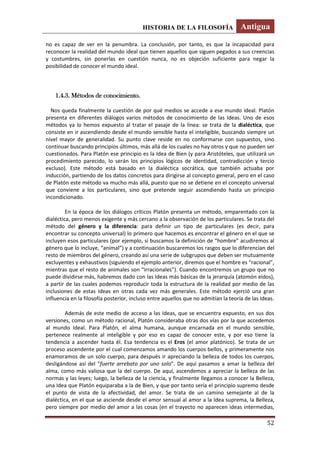 HISTORIA DE LA FILOSOFÍA Antigua
52
no es capaz de ver en la penumbra. La conclusión, por tanto, es que la incapacidad para
reconocer la realidad del mundo ideal que tienen aquellos que siguen pegados a sus creencias
y costumbres, sin ponerlas en cuestión nunca, no es objeción suficiente para negar la
posibilidad de conocer el mundo ideal.
1.4.3. Métodos de conocimiento.
Nos queda finalmente la cuestión de por qué medios se accede a ese mundo ideal. Platón
presenta en diferentes diálogos varios métodos de conocimiento de las Ideas. Uno de esos
métodos ya lo hemos expuesto al tratar el pasaje de la línea: se trata de la dialéctica, que
consiste en ir ascendiendo desde el mundo sensible hasta el inteligible, buscando siempre un
nivel mayor de generalidad. Su punto clave reside en no conformarse con supuestos, sino
continuar buscando principios últimos, más allá de los cuales no hay otros y que no pueden ser
cuestionados. Para Platón ese principio es la Idea de Bien (y para Aristóteles, que utilizará un
procedimiento parecido, lo serán los principios lógicos de identidad, contradicción y tercio
excluso). Este método está basado en la dialéctica socrática, que también actuaba por
inducción, partiendo de los datos concretos para dirigirse al concepto general, pero en el caso
de Platón este método va mucho más allá, puesto que no se detiene en el concepto universal
que conviene a los particulares, sino que pretende seguir ascendiendo hasta un principio
incondicionado.
En la época de los diálogos críticos Platón presenta un método, emparentado con la
dialéctica, pero menos exigente y más cercano a la observación de los particulares. Se trata del
método del género y la diferencia: para definir un tipo de particulares (es decir, para
encontrar su concepto universal) lo primero que hacemos es encontrar el género en el que se
incluyen esos particulares (por ejemplo, si buscamos la definición de “hombre” acudiremos al
género que lo incluye, “animal”) y a continuación buscaremos los rasgos que lo diferencian del
resto de miembros del género, creando así una serie de subgrupos que deben ser mutuamente
excluyentes y exhaustivos (siguiendo el ejemplo anterior, diremos que el hombre es “racional”,
mientras que el resto de animales son “irracionales”). Cuando encontremos un grupo que no
puede dividirse más, habremos dado con las Ideas más básicas de la jerarquía (atomón eidos),
a partir de las cuales podemos reproducir toda la estructura de la realidad por medio de las
inclusiones de estas Ideas en otras cada vez más generales. Este método ejerció una gran
influencia en la filosofía posterior, incluso entre aquellos que no admitían la teoría de las Ideas.
Además de este medio de acceso a las Ideas, que se encuentra expuesto, en sus dos
versiones, como un método racional, Platón consideraba otras dos vías por la que accedemos
al mundo Ideal. Para Platón, el alma humana, aunque encarnada en el mundo sensible,
pertenece realmente al inteligible y por eso es capaz de conocer este, y por eso tiene la
tendencia a ascender hasta él. Esa tendencia es el Eros (el amor platónico). Se trata de un
proceso ascendente por el cual comenzamos amando los cuerpos bellos, y primeramente nos
enamoramos de un solo cuerpo, para después ir apreciando la belleza de todos los cuerpos,
desligándose así del “fuerte arrebato por uno solo”. De aquí pasamos a amar la belleza del
alma, como más valiosa que la del cuerpo. De aquí, ascendemos a apreciar la belleza de las
normas y las leyes; luego, la belleza de la ciencia, y finalmente llegamos a conocer la Belleza,
una Idea que Platón equiparaba a la de Bien, y que por tanto sería el principio supremo desde
el punto de vista de la afectividad, del amor. Se trata de un camino semejante al de la
dialéctica, en el que se asciende desde el amor sensual al amor a la Idea suprema, la Belleza,
pero siempre por medio del amor a las cosas (en el trayecto no aparecen ideas intermedias,
 